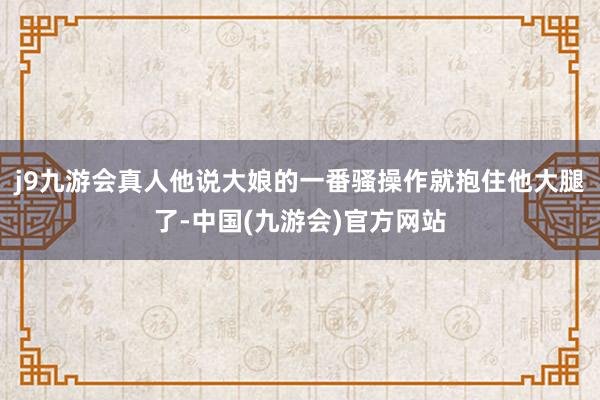 j9九游会真人他说大娘的一番骚操作就抱住他大腿了-中国(九游会)官方网站