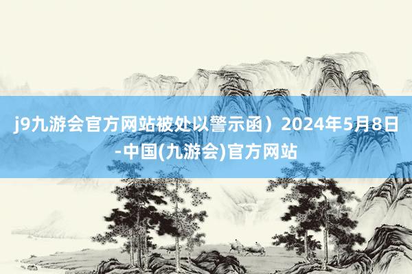 j9九游会官方网站被处以警示函）2024年5月8日-中国(九游会)官方网站