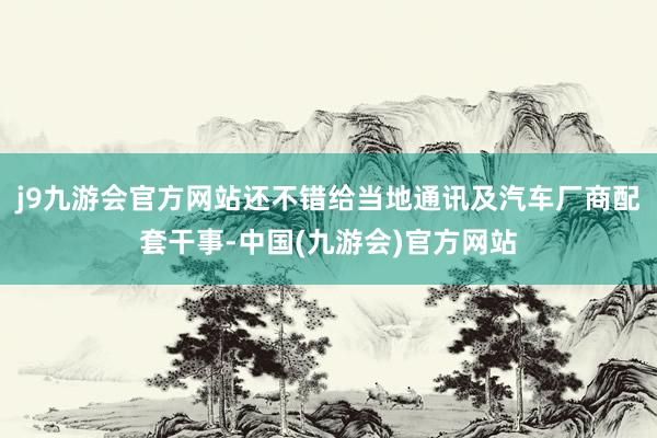 j9九游会官方网站还不错给当地通讯及汽车厂商配套干事-中国(九游会)官方网站