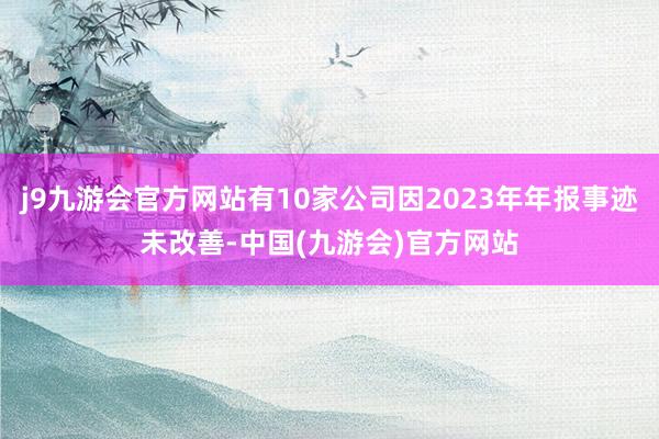 j9九游会官方网站有10家公司因2023年年报事迹未改善-中国(九游会)官方网站