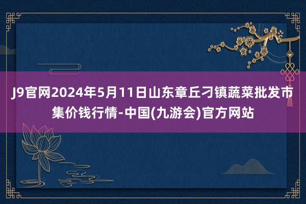 J9官网2024年5月11日山东章丘刁镇蔬菜批发市集价钱行情-中国(九游会)官方网站