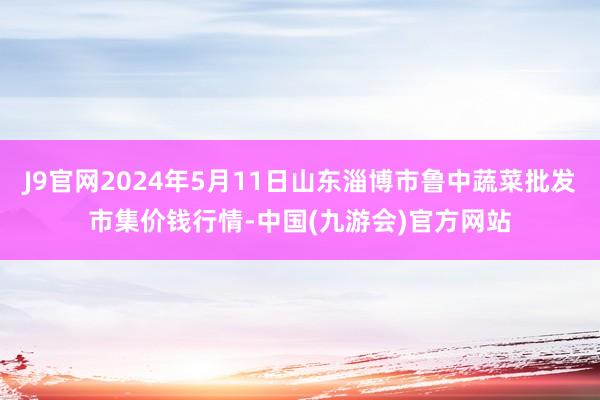 J9官网2024年5月11日山东淄博市鲁中蔬菜批发市集价钱行情-中国(九游会)官方网站