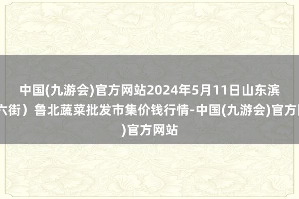 中国(九游会)官方网站2024年5月11日山东滨州(六街）鲁北蔬菜批发市集价钱行情-中国(九游会)官方网站