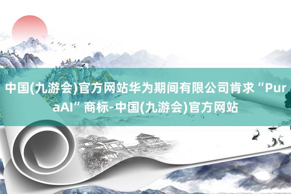 中国(九游会)官方网站华为期间有限公司肯求“PuraAI”商标-中国(九游会)官方网站