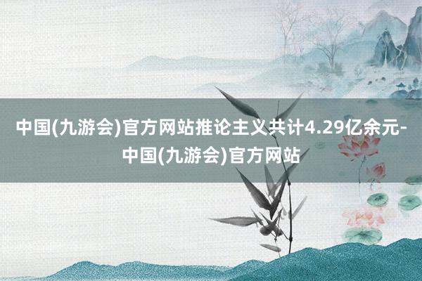 中国(九游会)官方网站推论主义共计4.29亿余元-中国(九游会)官方网站