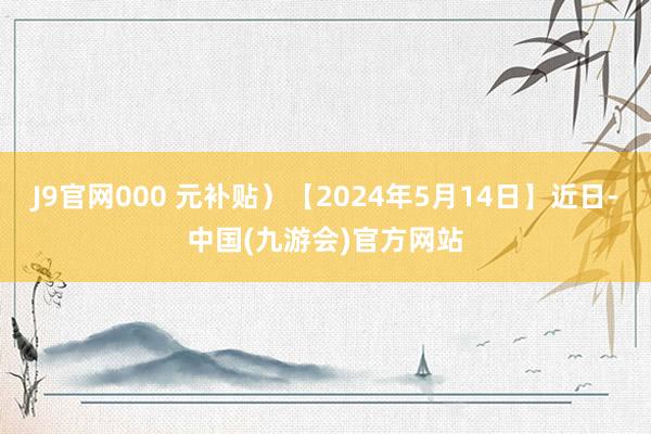 J9官网000 元补贴）【2024年5月14日】近日-中国(九游会)官方网站