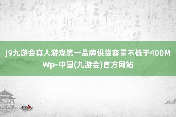 j9九游会真人游戏第一品牌供货容量不低于400MWp-中国(九游会)官方网站