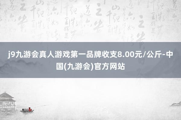 j9九游会真人游戏第一品牌收支8.00元/公斤-中国(九游会)官方网站