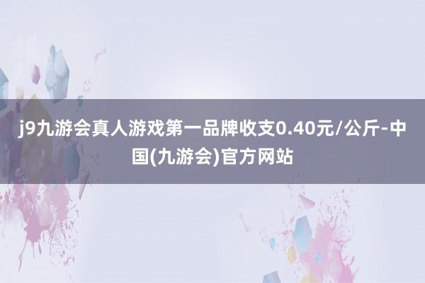 j9九游会真人游戏第一品牌收支0.40元/公斤-中国(九游会)官方网站