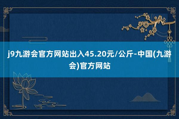 j9九游会官方网站出入45.20元/公斤-中国(九游会)官方网站