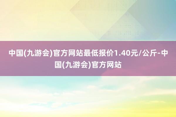 中国(九游会)官方网站最低报价1.40元/公斤-中国(九游会)官方网站