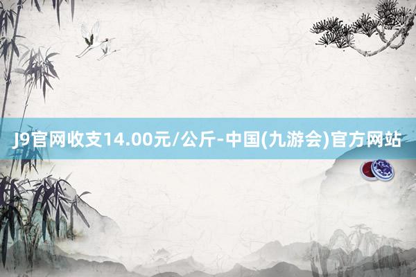 J9官网收支14.00元/公斤-中国(九游会)官方网站