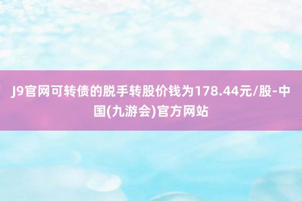 J9官网可转债的脱手转股价钱为178.44元/股-中国(九游会)官方网站