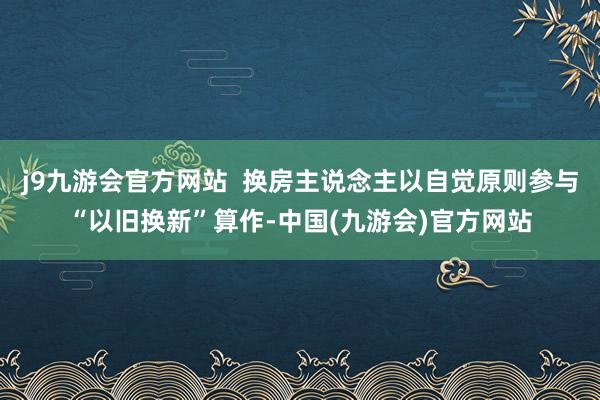 j9九游会官方网站  换房主说念主以自觉原则参与“以旧换新”算作-中国(九游会)官方网站