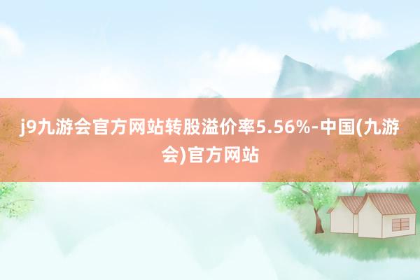 j9九游会官方网站转股溢价率5.56%-中国(九游会)官方网站