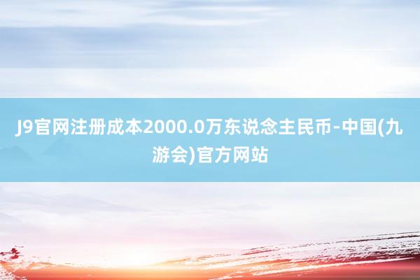 J9官网注册成本2000.0万东说念主民币-中国(九游会)官方网站