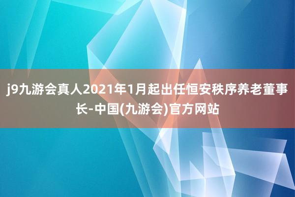 j9九游会真人2021年1月起出任恒安秩序养老董事长-中国(九游会)官方网站