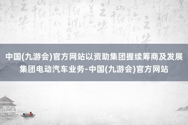 中国(九游会)官方网站以资助集团握续筹商及发展集团电动汽车业务-中国(九游会)官方网站