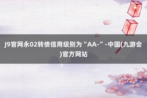 J9官网永02转债信用级别为“AA-”-中国(九游会)官方网站