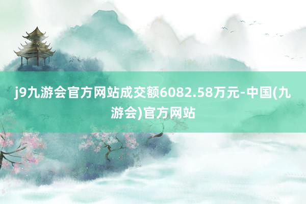 j9九游会官方网站成交额6082.58万元-中国(九游会)官方网站