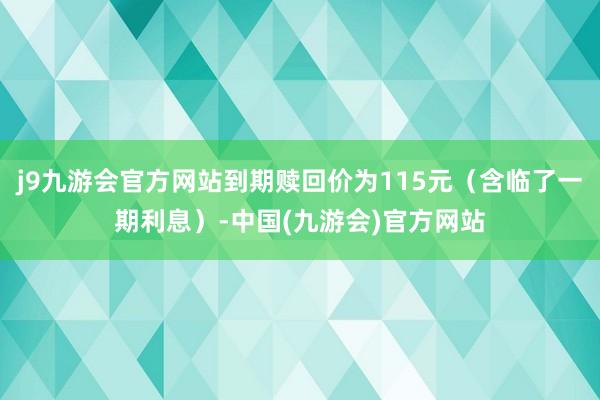 j9九游会官方网站到期赎回价为115元（含临了一期利息）-中国(九游会)官方网站