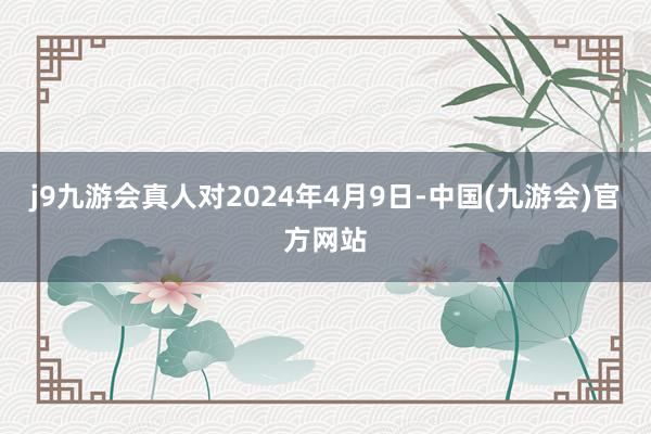 j9九游会真人对2024年4月9日-中国(九游会)官方网站