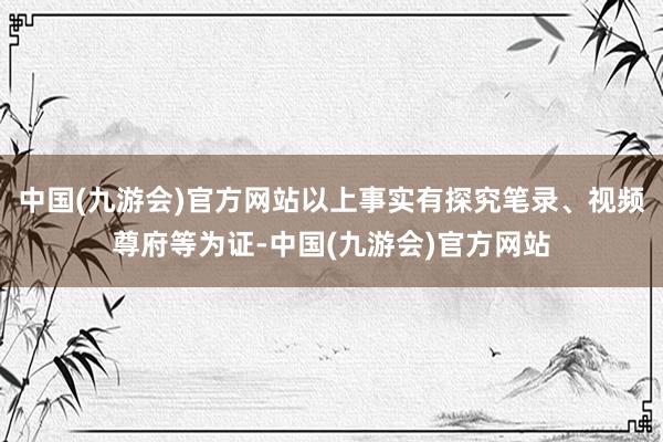 中国(九游会)官方网站以上事实有探究笔录、视频尊府等为证-中国(九游会)官方网站