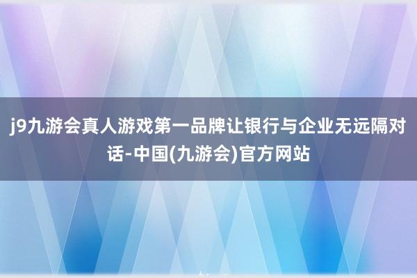 j9九游会真人游戏第一品牌让银行与企业无远隔对话-中国(九游会)官方网站