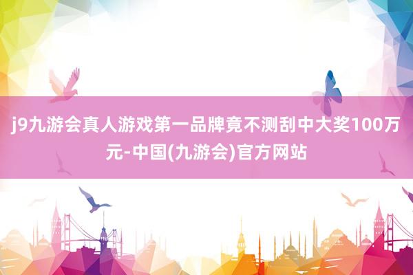 j9九游会真人游戏第一品牌竟不测刮中大奖100万元-中国(九游会)官方网站