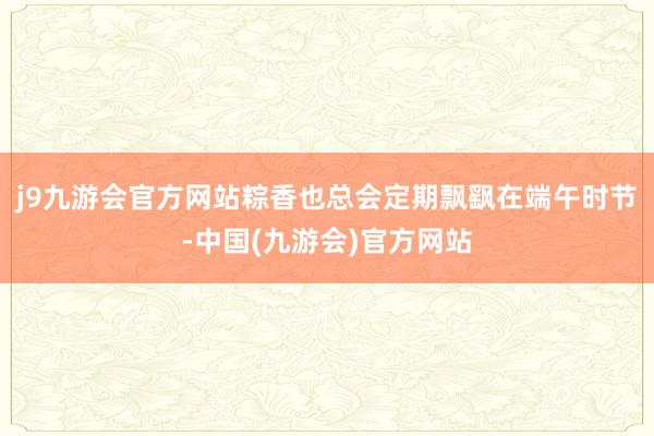 j9九游会官方网站粽香也总会定期飘飖在端午时节-中国(九游会)官方网站