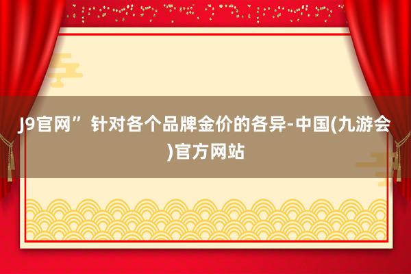 J9官网” 　　针对各个品牌金价的各异-中国(九游会)官方网站