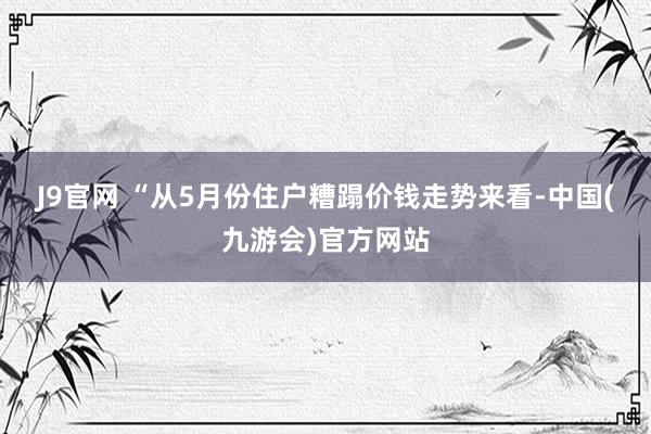 J9官网 　　“从5月份住户糟蹋价钱走势来看-中国(九游会)官方网站