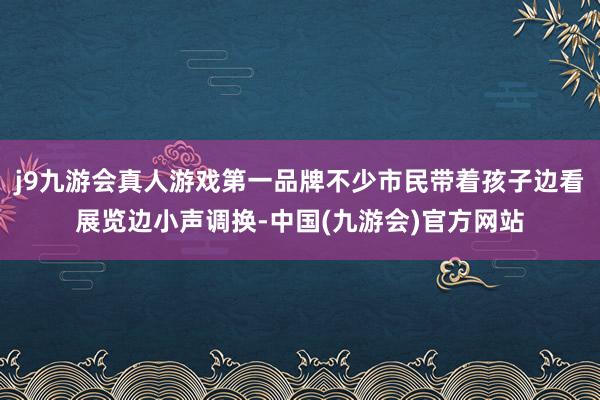 j9九游会真人游戏第一品牌不少市民带着孩子边看展览边小声调换-中国(九游会)官方网站