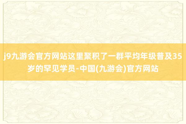 j9九游会官方网站这里聚积了一群平均年级普及35岁的罕见学员-中国(九游会)官方网站