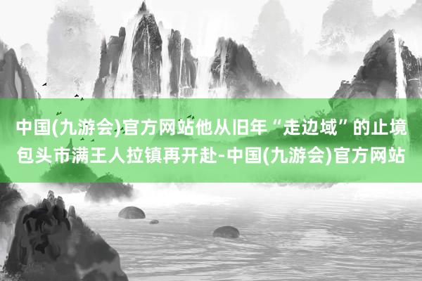 中国(九游会)官方网站他从旧年“走边域”的止境包头市满王人拉镇再开赴-中国(九游会)官方网站