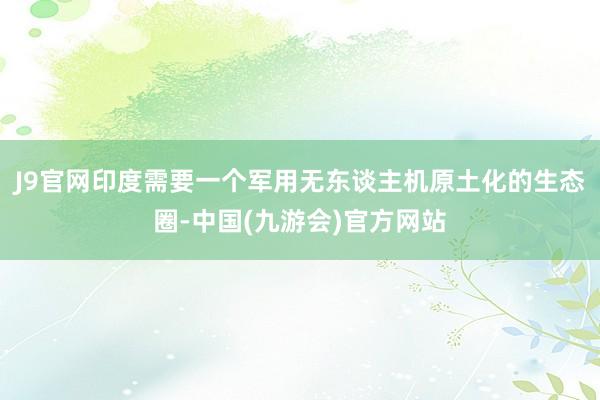 J9官网印度需要一个军用无东谈主机原土化的生态圈-中国(九游会)官方网站