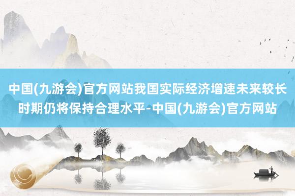 中国(九游会)官方网站我国实际经济增速未来较长时期仍将保持合理水平-中国(九游会)官方网站