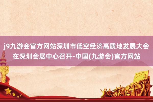 j9九游会官方网站深圳市低空经济高质地发展大会在深圳会展中心召开-中国(九游会)官方网站