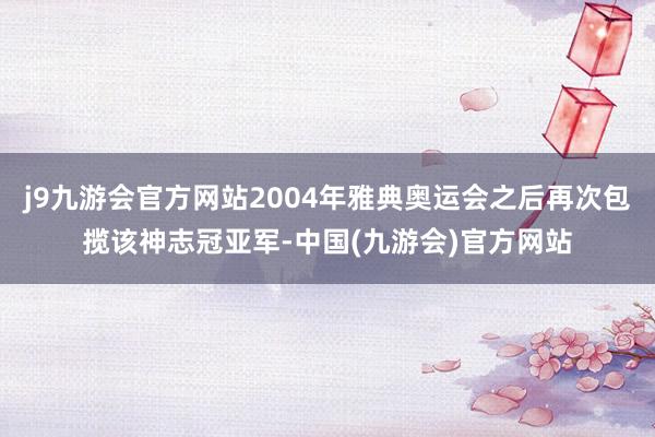 j9九游会官方网站2004年雅典奥运会之后再次包揽该神志冠亚军-中国(九游会)官方网站