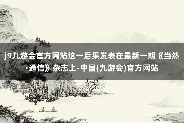 j9九游会官方网站这一后果发表在最新一期《当然·通信》杂志上-中国(九游会)官方网站