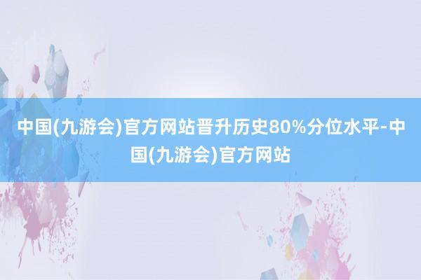 中国(九游会)官方网站晋升历史80%分位水平-中国(九游会)官方网站