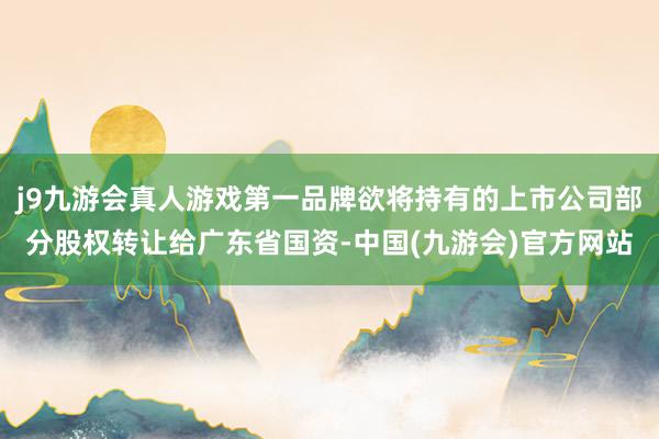 j9九游会真人游戏第一品牌欲将持有的上市公司部分股权转让给广东省国资-中国(九游会)官方网站