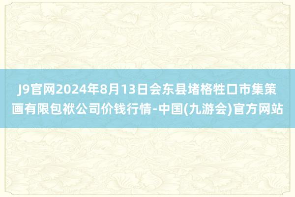 J9官网2024年8月13日会东县堵格牲口市集策画有限包袱公司价钱行情-中国(九游会)官方网站