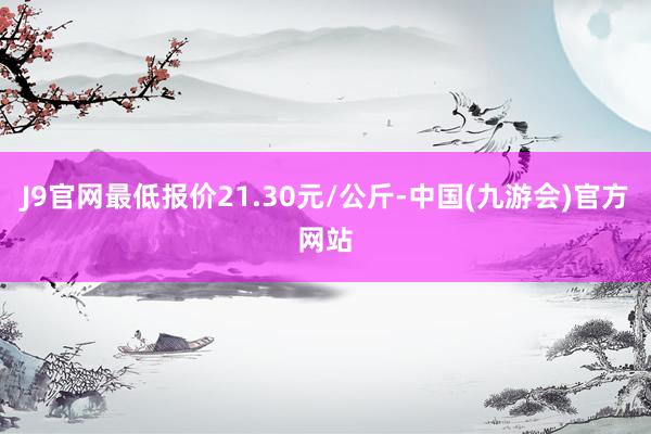 J9官网最低报价21.30元/公斤-中国(九游会)官方网站