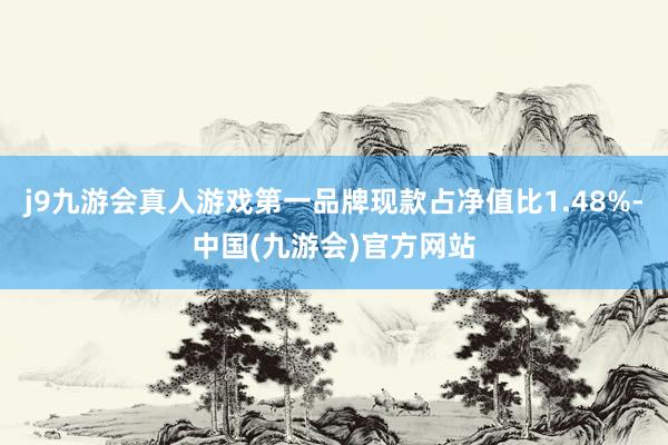 j9九游会真人游戏第一品牌现款占净值比1.48%-中国(九游会)官方网站