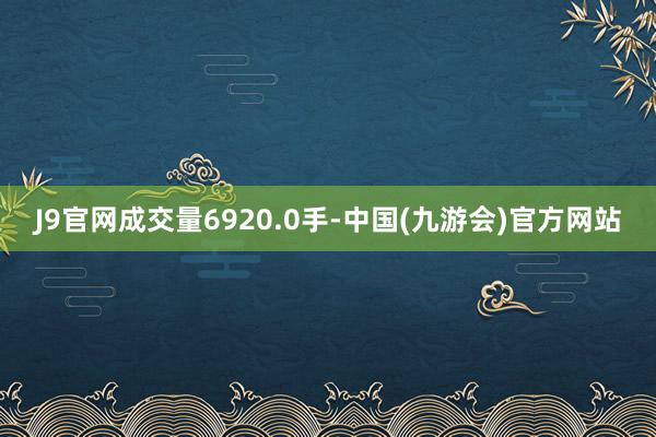 J9官网成交量6920.0手-中国(九游会)官方网站