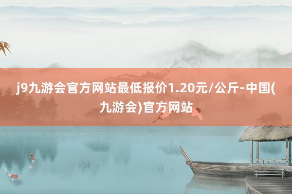 j9九游会官方网站最低报价1.20元/公斤-中国(九游会)官方网站