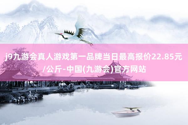 j9九游会真人游戏第一品牌当日最高报价22.85元/公斤-中国(九游会)官方网站