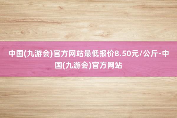 中国(九游会)官方网站最低报价8.50元/公斤-中国(九游会)官方网站