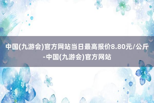 中国(九游会)官方网站当日最高报价8.80元/公斤-中国(九游会)官方网站